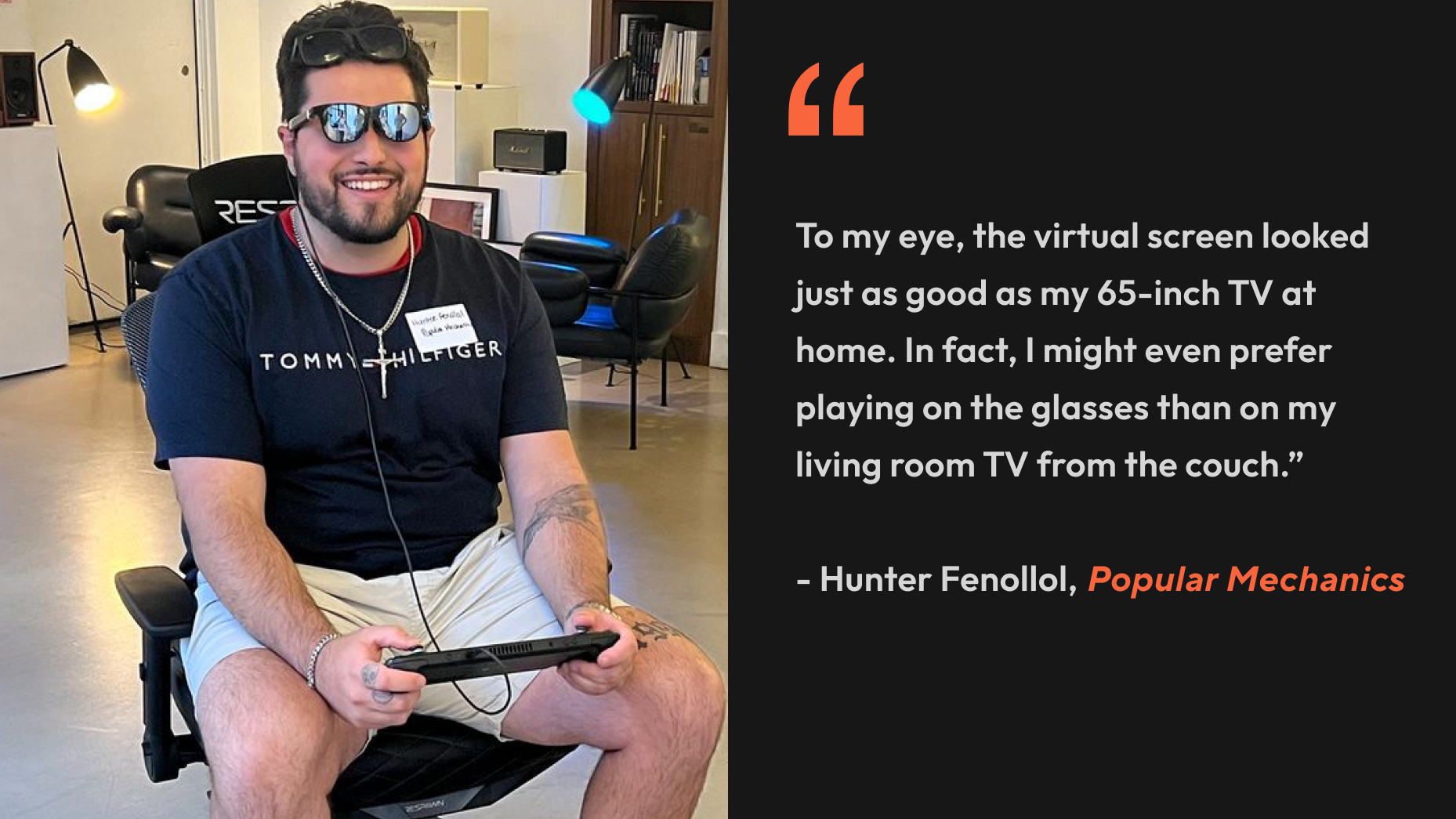 “To my eye, the virtual screen looked just as good as my 65-inch TV at home. In fact, I might even prefer playing on the glasses than on my living room TV from the couch.” - Hunter Fenollol, Popular Mechanics