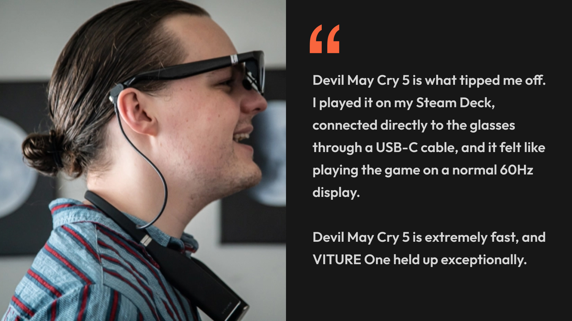 “Devil May Cry 5 is what tipped me off. I played it on my Steam Deck, connected directly to the glasses through a USB-C cable, and it felt like playing the game on a normal 60Hz display. Devil May Cry 5 is extremely fast, and VITURE One held up exceptionally.” - Jacob Roach, Digital Trends
