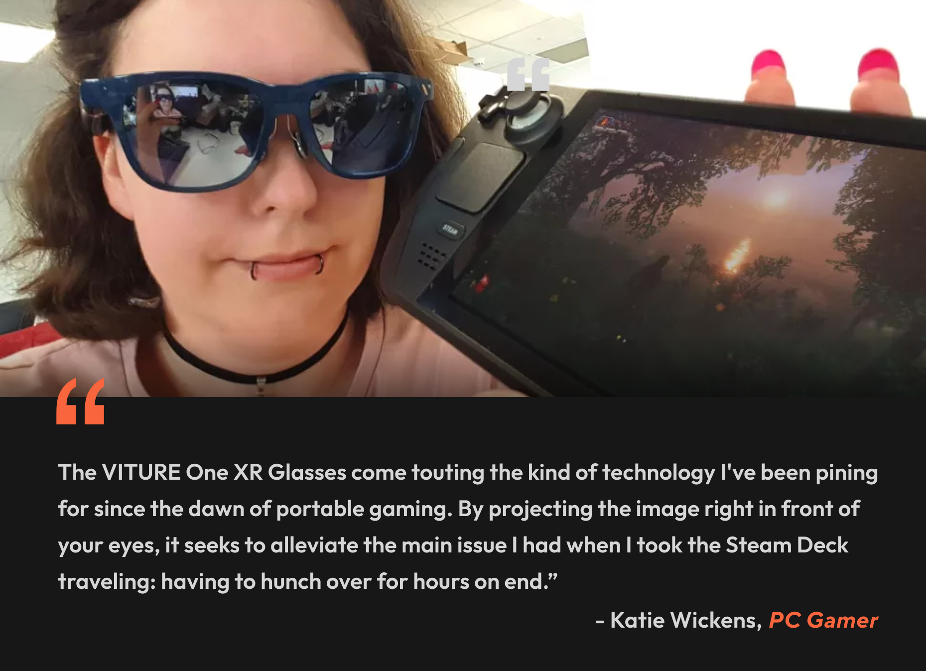 “The VITURE One XR Glasses come touting the kind of technology I've been pining for since the dawn of portable gaming. By projecting the image right in front of your eyes, it seeks to alleviate the main issue I had when I took the Steam Deck traveling: having to hunch over for hours on end.” - Katie Wickens, PC Gamer